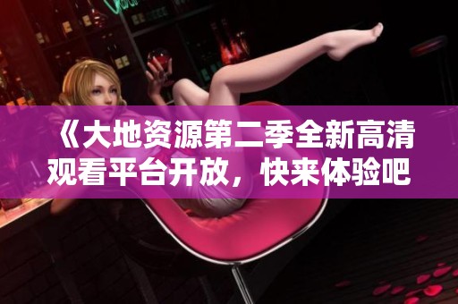 《大地资源第二季全新高清观看平台开放，快来体验吧》