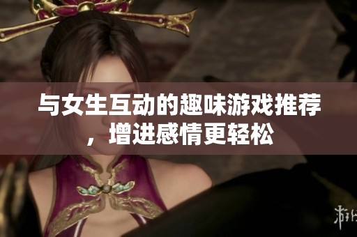 与女生互动的趣味游戏推荐，增进感情更轻松
