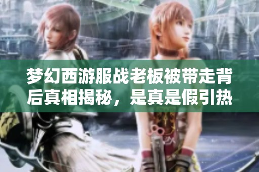 梦幻西游服战老板被带走背后真相揭秘，是真是假引热议