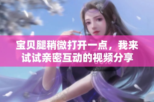 宝贝腿稍微打开一点，我来试试亲密互动的视频分享
