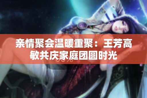 亲情聚会温暖重聚：王芳高敏共庆家庭团圆时光
