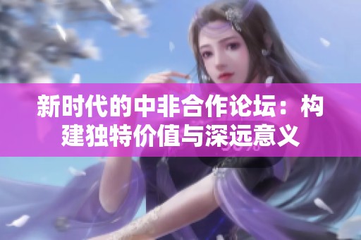 新时代的中非合作论坛：构建独特价值与深远意义