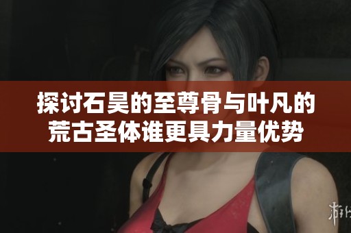 探讨石昊的至尊骨与叶凡的荒古圣体谁更具力量优势