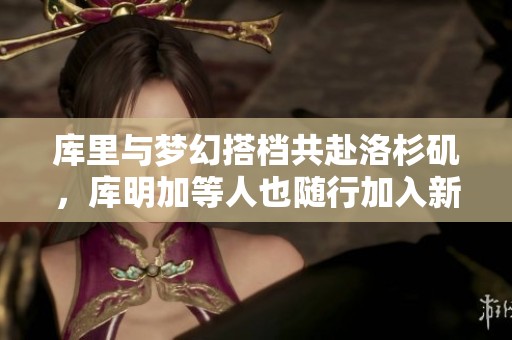 库里与梦幻搭档共赴洛杉矶，库明加等人也随行加入新征程