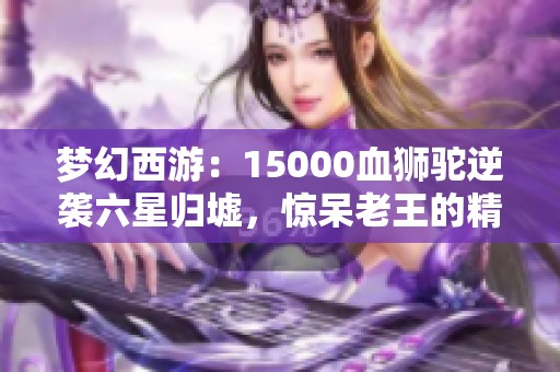 梦幻西游：15000血狮驼逆袭六星归墟，惊呆老王的精彩操作！