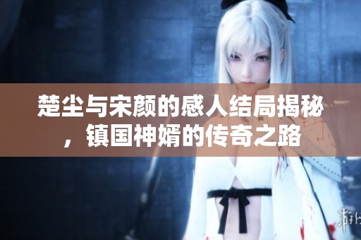 楚尘与宋颜的感人结局揭秘，镇国神婿的传奇之路