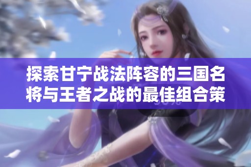 探索甘宁战法阵容的三国名将与王者之战的最佳组合策略