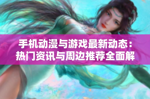 手机动漫与游戏最新动态：热门资讯与周边推荐全面解析