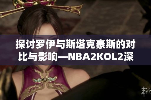 探讨罗伊与斯塔克豪斯的对比与影响—NBA2KOL2深度分析