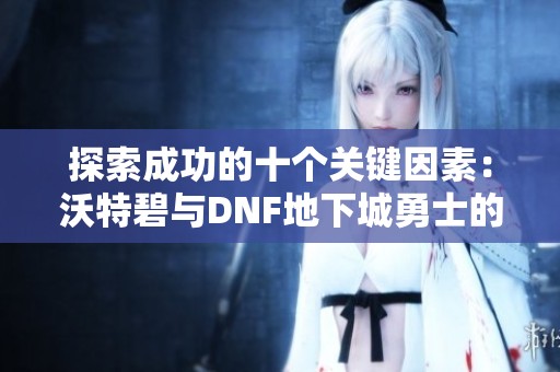 探索成功的十个关键因素：沃特碧与DNF地下城勇士的COL之路