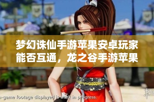 梦幻诛仙手游苹果安卓玩家能否互通，龙之谷手游苹果区新动态解析