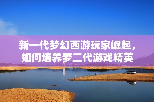新一代梦幻西游玩家崛起，如何培养梦二代游戏精英