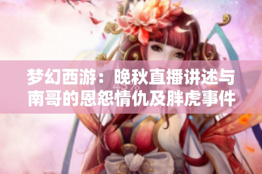 梦幻西游：晚秋直播讲述与南哥的恩怨情仇及胖虎事件真相