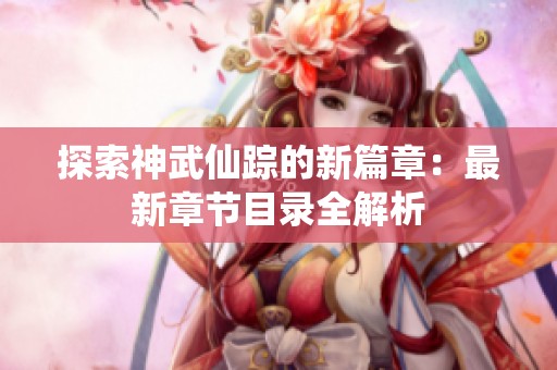 探索神武仙踪的新篇章：最新章节目录全解析