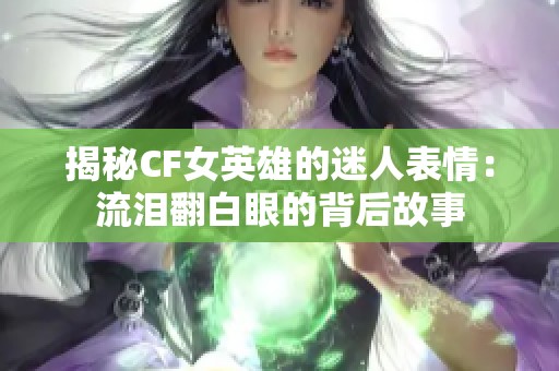 揭秘CF女英雄的迷人表情：流泪翻白眼的背后故事