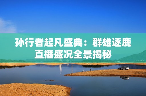 孙行者起凡盛典：群雄逐鹿直播盛况全景揭秘