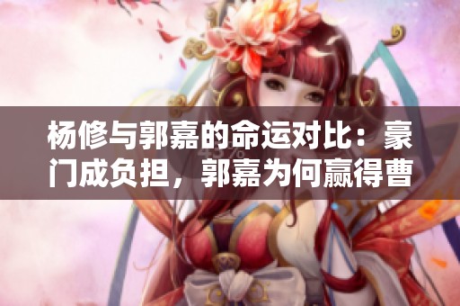 杨修与郭嘉的命运对比：豪门成负担，郭嘉为何赢得曹操青睐