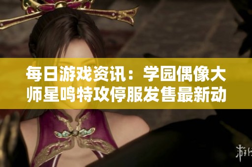 每日游戏资讯：学园偶像大师星鸣特攻停服发售最新动态分析
