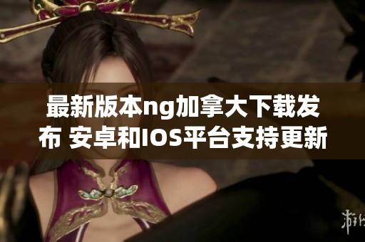 最新版本ng加拿大下载发布 安卓和IOS平台支持更新至v8.82.1
