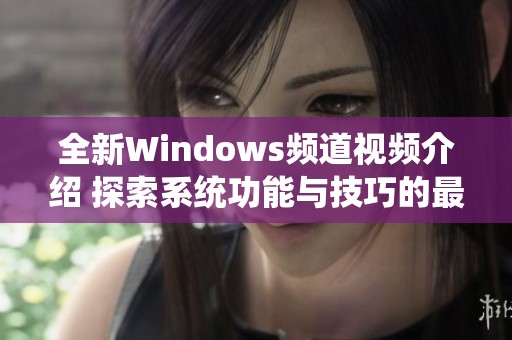 全新Windows频道视频介绍 探索系统功能与技巧的最新指南