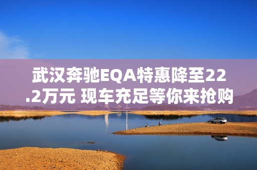 武汉奔驰EQA特惠降至22.2万元 现车充足等你来抢购