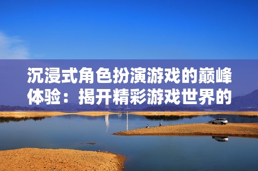 沉浸式角色扮演游戏的巅峰体验：揭开精彩游戏世界的奥秘