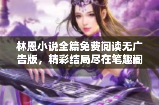 林恩小说全篇免费阅读无广告版，精彩结局尽在笔趣阁！