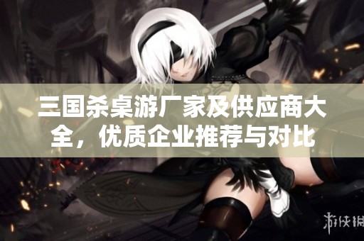 三国杀桌游厂家及供应商大全，优质企业推荐与对比