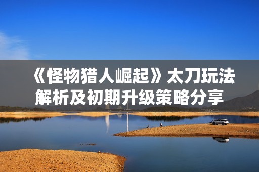 《怪物猎人崛起》太刀玩法解析及初期升级策略分享