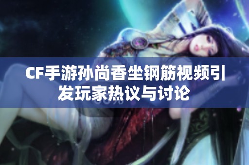 CF手游孙尚香坐钢筋视频引发玩家热议与讨论