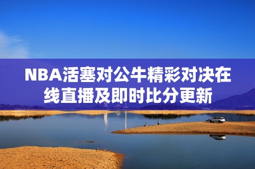 NBA活塞对公牛精彩对决在线直播及即时比分更新