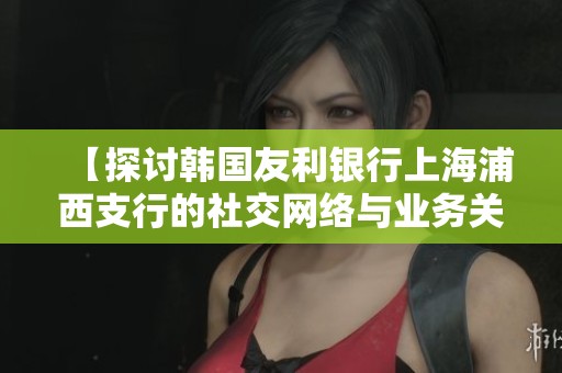 【探讨韩国友利银行上海浦西支行的社交网络与业务关系】