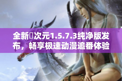 全新囧次元1.5.7.3纯净版发布，畅享极速动漫追番体验