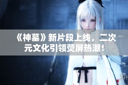 《神墓》新片段上线，二次元文化引领荧屏热潮！