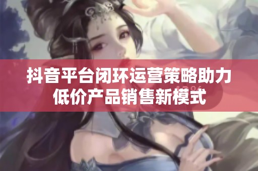 抖音平台闭环运营策略助力低价产品销售新模式