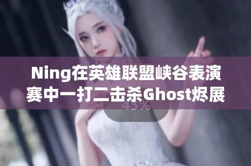 Ning在英雄联盟峡谷表演赛中一打二击杀Ghost烬展现绝佳实力