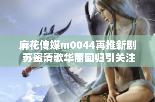 麻花传媒m0044再推新剧 苏蜜清歌华丽回归引关注