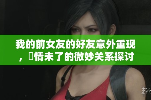 我的前女友的好友意外重现，舊情未了的微妙关系探讨