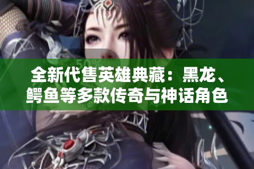 全新代售英雄典藏：黑龙、鳄鱼等多款传奇与神话角色！