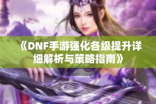 《DNF手游强化各级提升详细解析与策略指南》