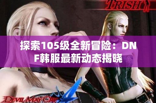 探索105级全新冒险：DNF韩服最新动态揭晓