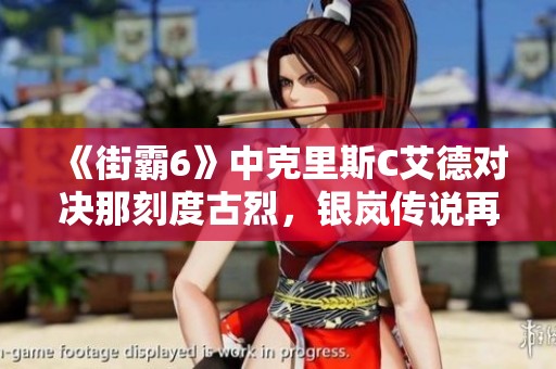 《街霸6》中克里斯C艾德对决那刻度古烈，银岚传说再续辉煌之战