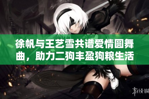 徐帆与王艺雪共谱爱情圆舞曲，助力二狗丰盈狗粮生活