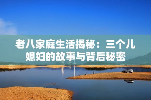 老八家庭生活揭秘：三个儿媳妇的故事与背后秘密