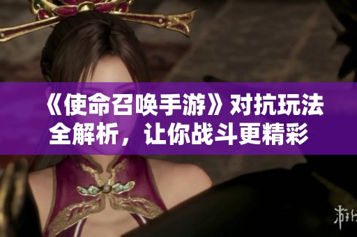 《使命召唤手游》对抗玩法全解析，让你战斗更精彩