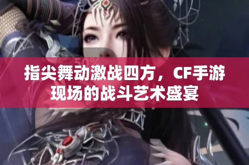 指尖舞动激战四方，CF手游现场的战斗艺术盛宴