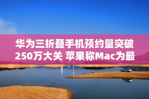 华为三折叠手机预约量突破250万大关 苹果称Mac为最佳AI设备