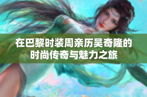 在巴黎时装周亲历吴奇隆的时尚传奇与魅力之旅
