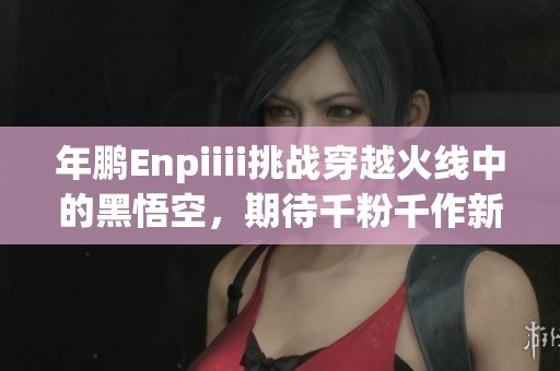 年鹏Enpiiii挑战穿越火线中的黑悟空，期待千粉千作新传奇