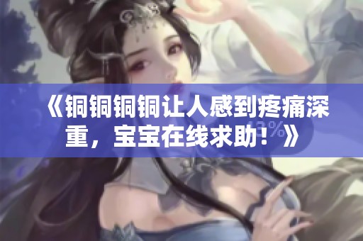 《铜铜铜铜让人感到疼痛深重，宝宝在线求助！》